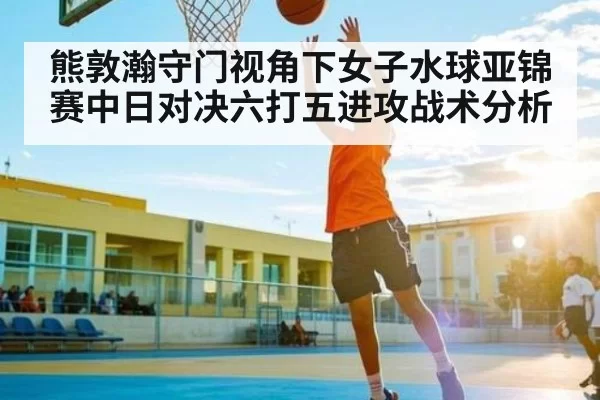 熊敦瀚守门视角下女子水球亚锦赛中日对决六打五进攻战术分析