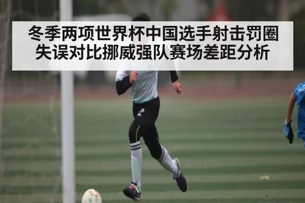 冬季两项世界杯中国选手射击罚圈失误对比挪威强队赛场差距分析